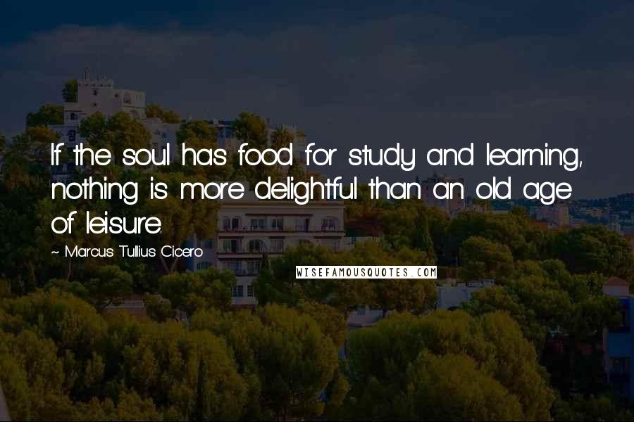 Marcus Tullius Cicero Quotes: If the soul has food for study and learning, nothing is more delightful than an old age of leisure.