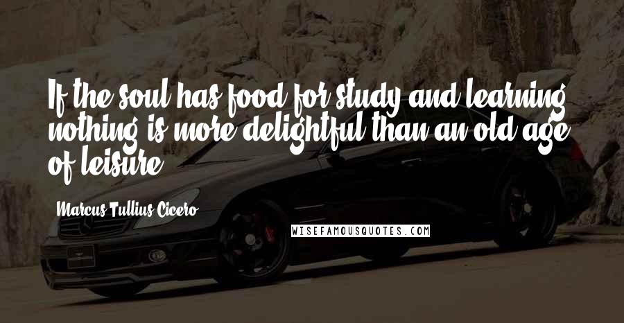 Marcus Tullius Cicero Quotes: If the soul has food for study and learning, nothing is more delightful than an old age of leisure.