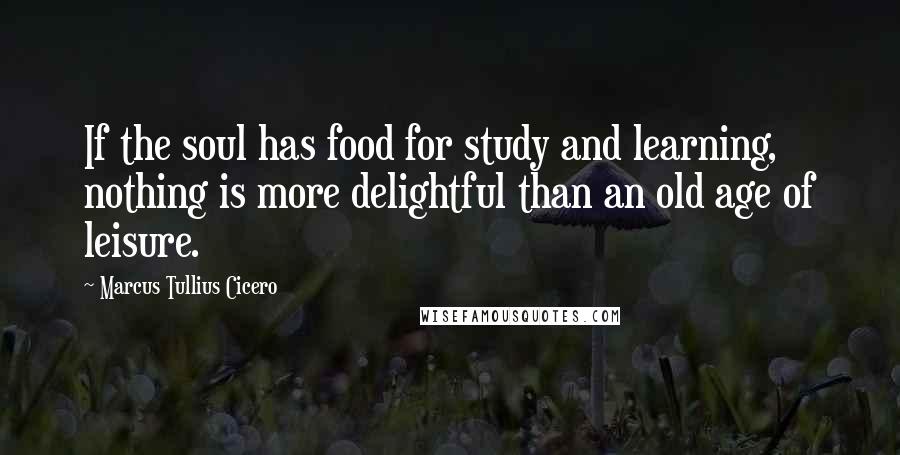 Marcus Tullius Cicero Quotes: If the soul has food for study and learning, nothing is more delightful than an old age of leisure.