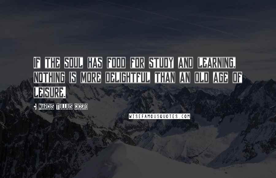 Marcus Tullius Cicero Quotes: If the soul has food for study and learning, nothing is more delightful than an old age of leisure.