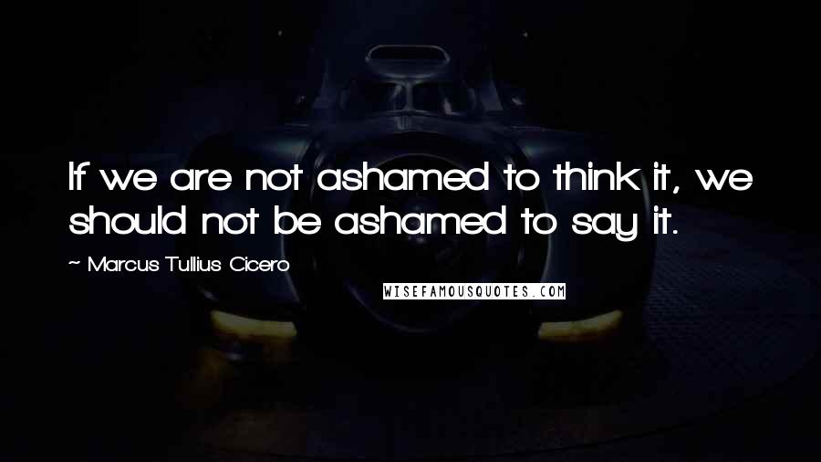 Marcus Tullius Cicero Quotes: If we are not ashamed to think it, we should not be ashamed to say it.