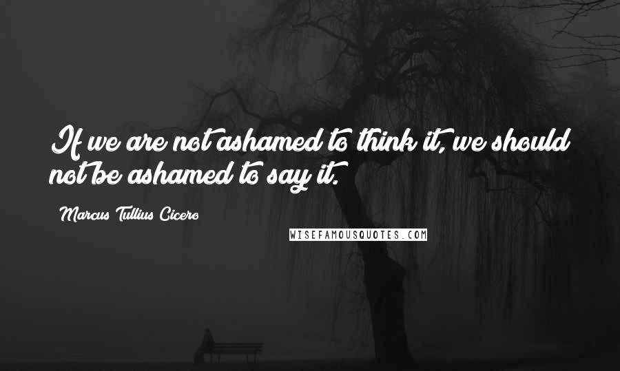 Marcus Tullius Cicero Quotes: If we are not ashamed to think it, we should not be ashamed to say it.