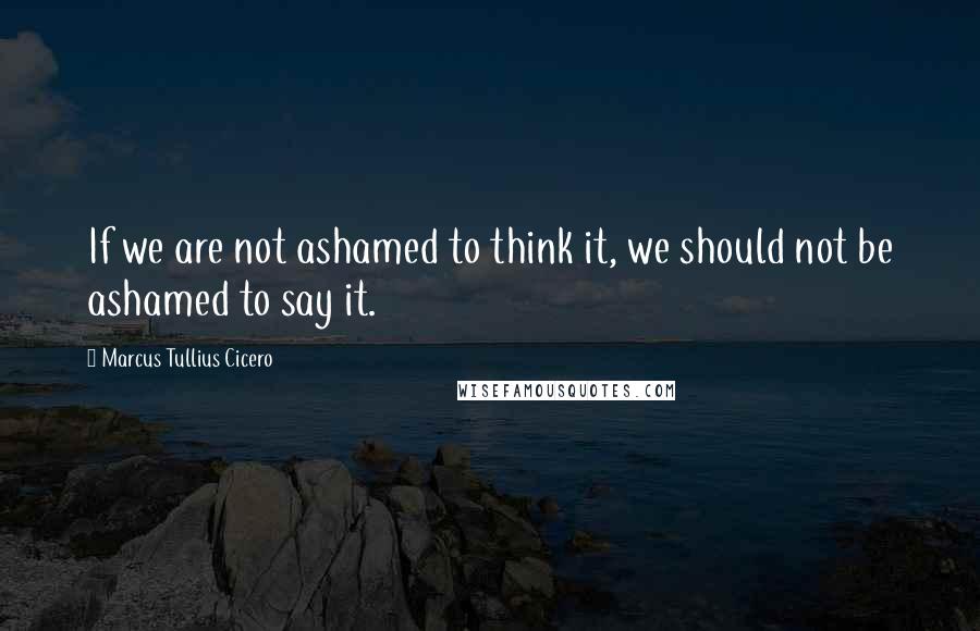 Marcus Tullius Cicero Quotes: If we are not ashamed to think it, we should not be ashamed to say it.