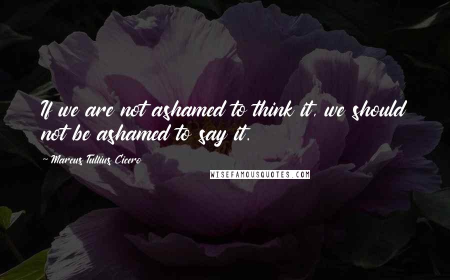 Marcus Tullius Cicero Quotes: If we are not ashamed to think it, we should not be ashamed to say it.