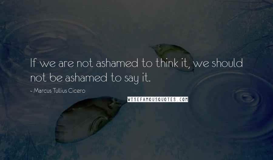 Marcus Tullius Cicero Quotes: If we are not ashamed to think it, we should not be ashamed to say it.