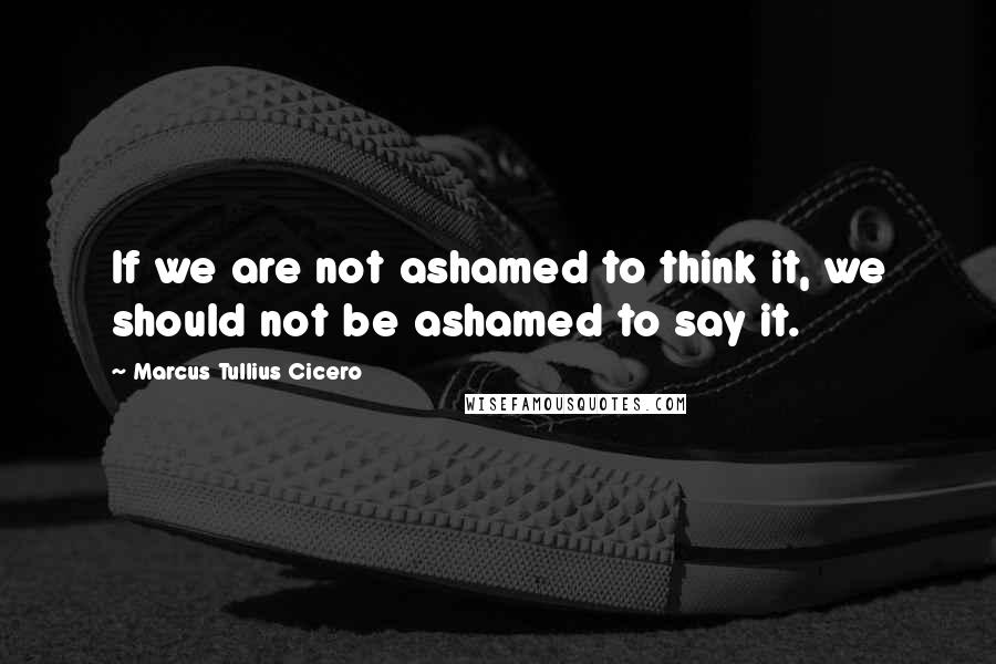 Marcus Tullius Cicero Quotes: If we are not ashamed to think it, we should not be ashamed to say it.