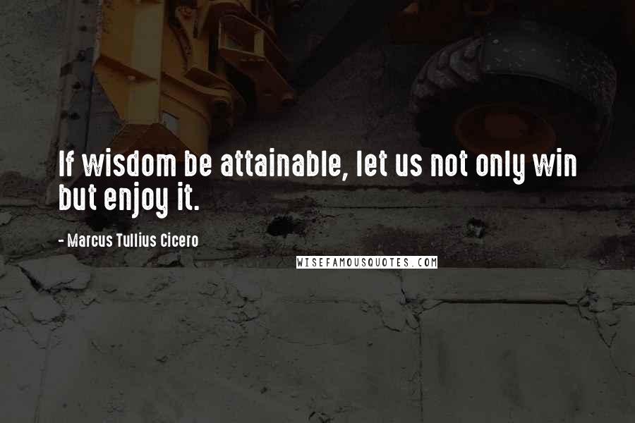 Marcus Tullius Cicero Quotes: If wisdom be attainable, let us not only win but enjoy it.