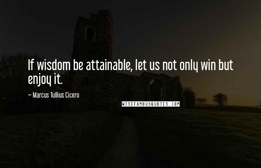 Marcus Tullius Cicero Quotes: If wisdom be attainable, let us not only win but enjoy it.