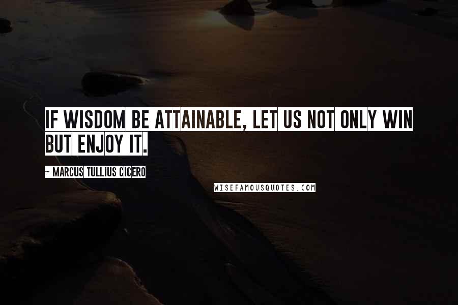 Marcus Tullius Cicero Quotes: If wisdom be attainable, let us not only win but enjoy it.