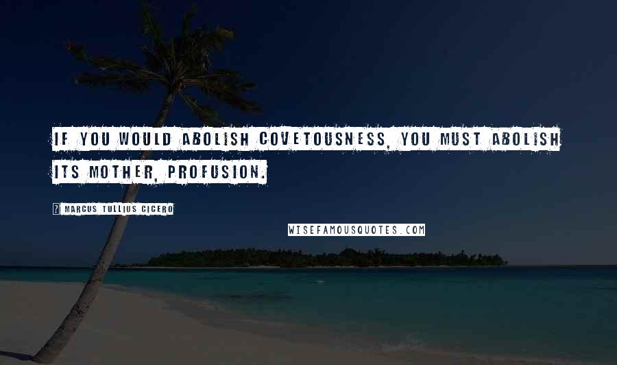 Marcus Tullius Cicero Quotes: If you would abolish covetousness, you must abolish its mother, profusion.