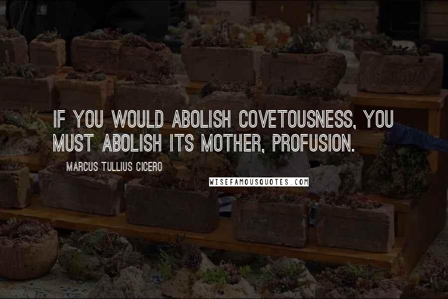 Marcus Tullius Cicero Quotes: If you would abolish covetousness, you must abolish its mother, profusion.