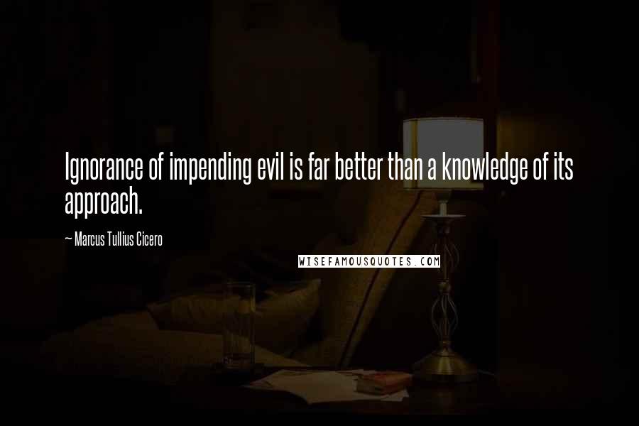Marcus Tullius Cicero Quotes: Ignorance of impending evil is far better than a knowledge of its approach.