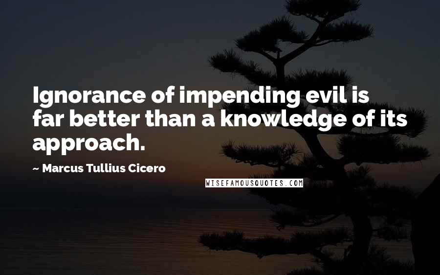 Marcus Tullius Cicero Quotes: Ignorance of impending evil is far better than a knowledge of its approach.