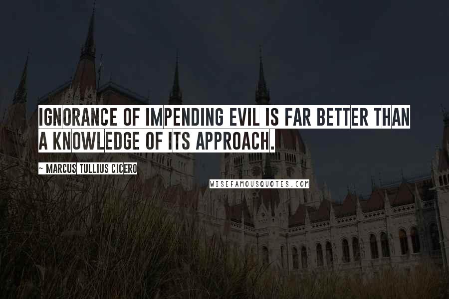 Marcus Tullius Cicero Quotes: Ignorance of impending evil is far better than a knowledge of its approach.