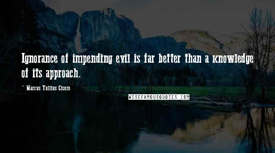 Marcus Tullius Cicero Quotes: Ignorance of impending evil is far better than a knowledge of its approach.