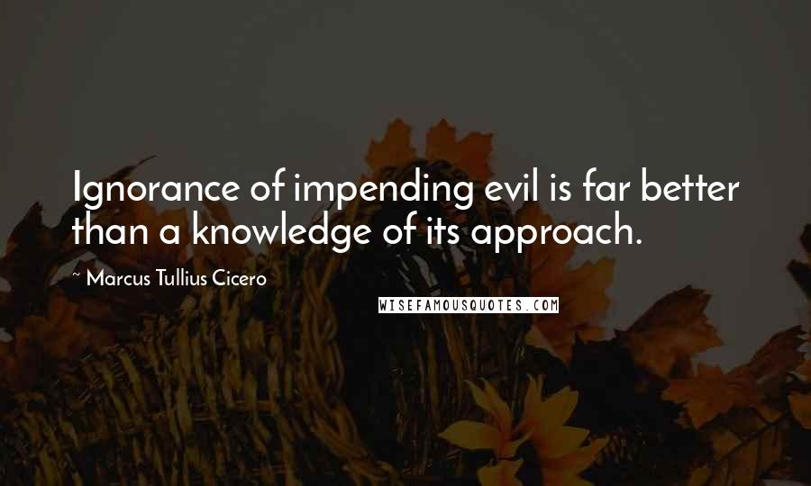 Marcus Tullius Cicero Quotes: Ignorance of impending evil is far better than a knowledge of its approach.