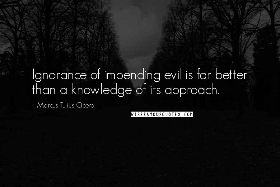 Marcus Tullius Cicero Quotes: Ignorance of impending evil is far better than a knowledge of its approach.