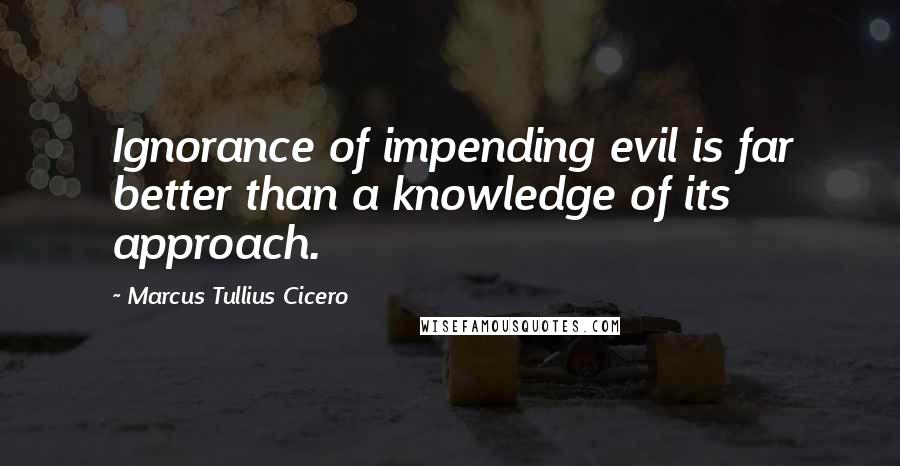 Marcus Tullius Cicero Quotes: Ignorance of impending evil is far better than a knowledge of its approach.