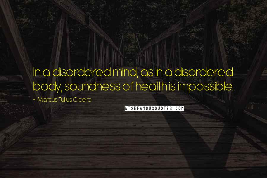 Marcus Tullius Cicero Quotes: In a disordered mind, as in a disordered body, soundness of health is impossible.