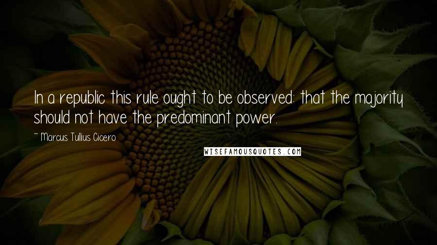 Marcus Tullius Cicero Quotes: In a republic this rule ought to be observed: that the majority should not have the predominant power.