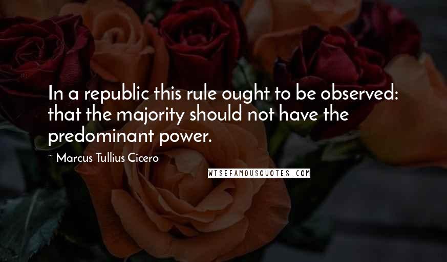 Marcus Tullius Cicero Quotes: In a republic this rule ought to be observed: that the majority should not have the predominant power.