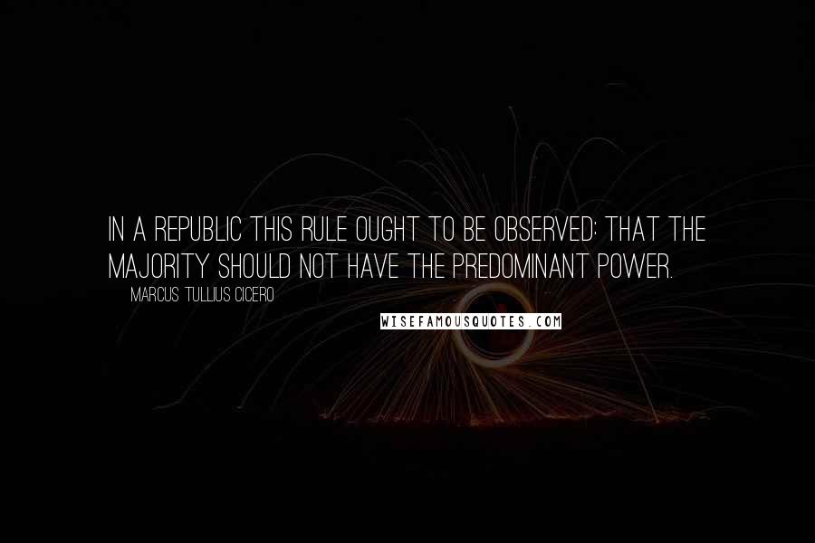 Marcus Tullius Cicero Quotes: In a republic this rule ought to be observed: that the majority should not have the predominant power.