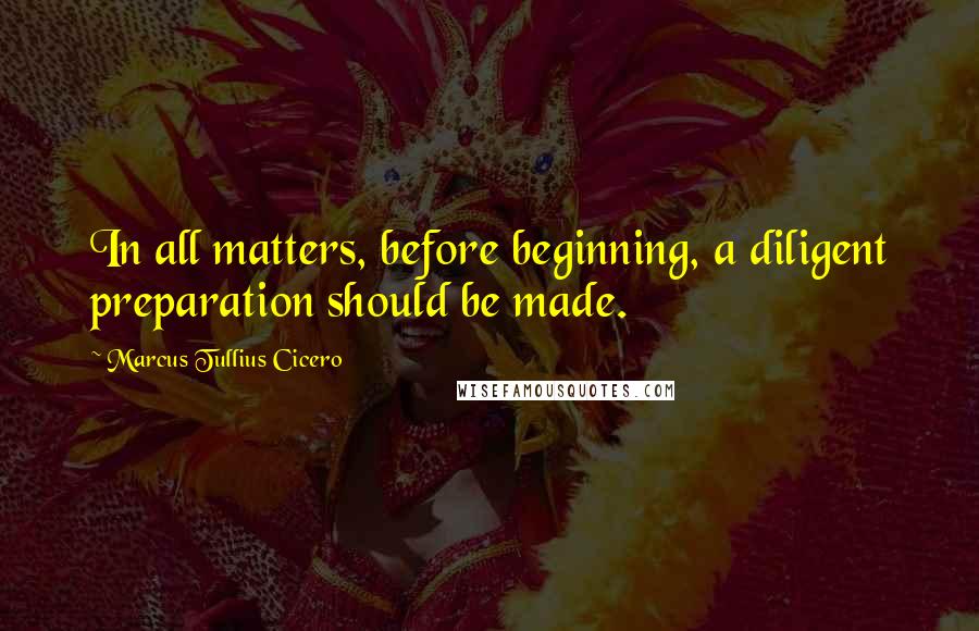 Marcus Tullius Cicero Quotes: In all matters, before beginning, a diligent preparation should be made.