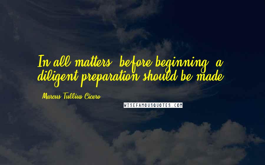 Marcus Tullius Cicero Quotes: In all matters, before beginning, a diligent preparation should be made.