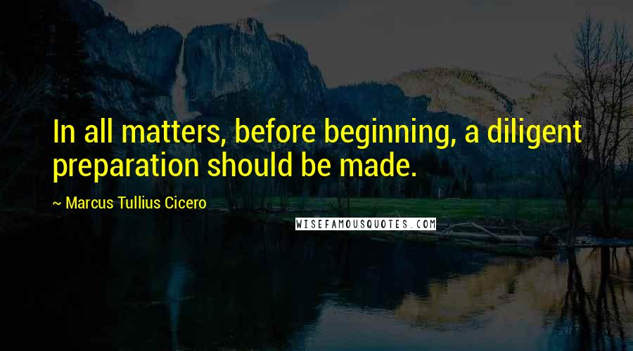 Marcus Tullius Cicero Quotes: In all matters, before beginning, a diligent preparation should be made.