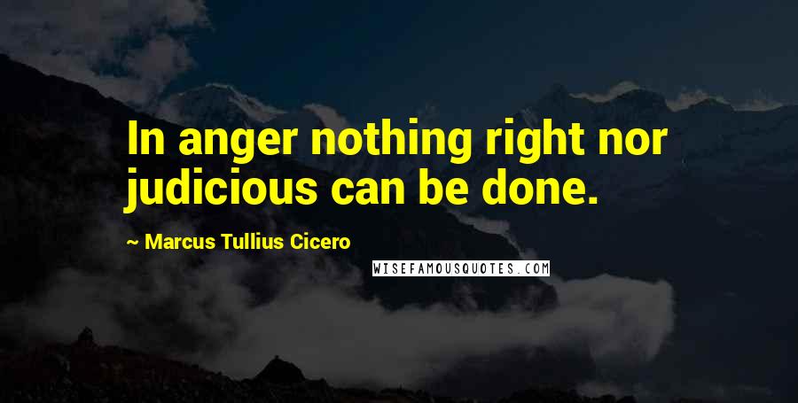 Marcus Tullius Cicero Quotes: In anger nothing right nor judicious can be done.