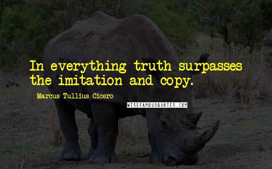 Marcus Tullius Cicero Quotes: In everything truth surpasses the imitation and copy.