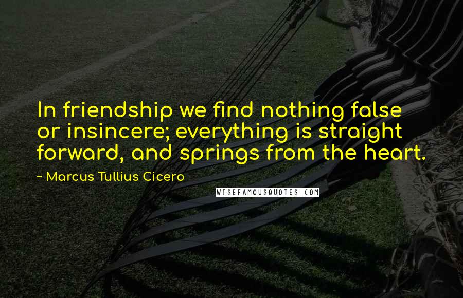 Marcus Tullius Cicero Quotes: In friendship we find nothing false or insincere; everything is straight forward, and springs from the heart.