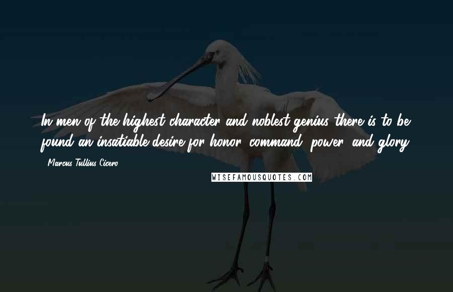 Marcus Tullius Cicero Quotes: In men of the highest character and noblest genius there is to be found an insatiable desire for honor, command, power, and glory.