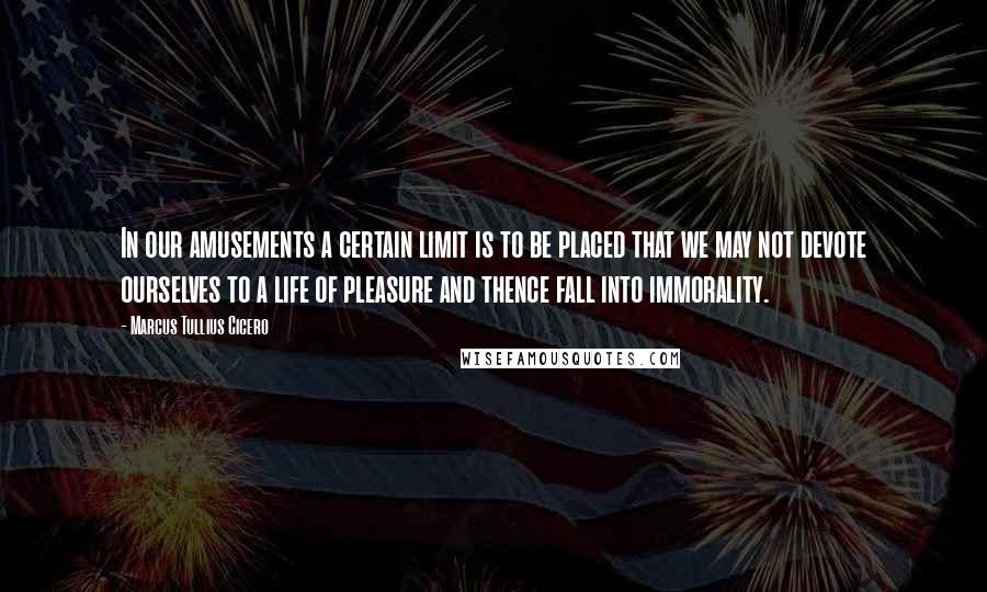 Marcus Tullius Cicero Quotes: In our amusements a certain limit is to be placed that we may not devote ourselves to a life of pleasure and thence fall into immorality.