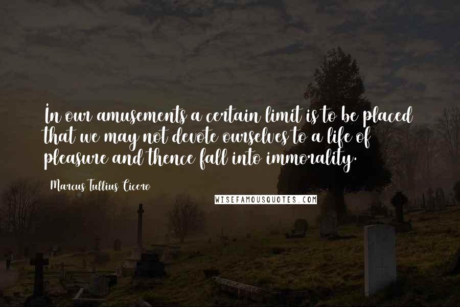 Marcus Tullius Cicero Quotes: In our amusements a certain limit is to be placed that we may not devote ourselves to a life of pleasure and thence fall into immorality.