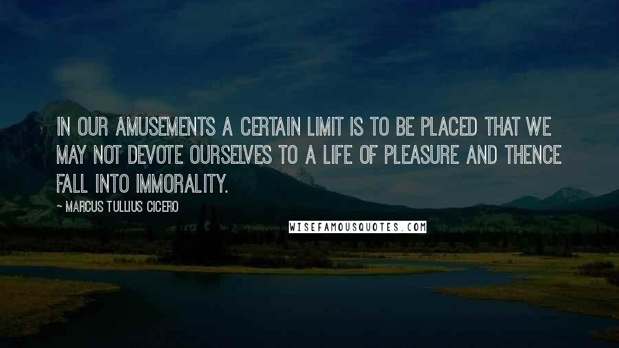 Marcus Tullius Cicero Quotes: In our amusements a certain limit is to be placed that we may not devote ourselves to a life of pleasure and thence fall into immorality.