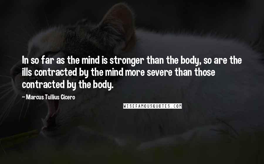 Marcus Tullius Cicero Quotes: In so far as the mind is stronger than the body, so are the ills contracted by the mind more severe than those contracted by the body.