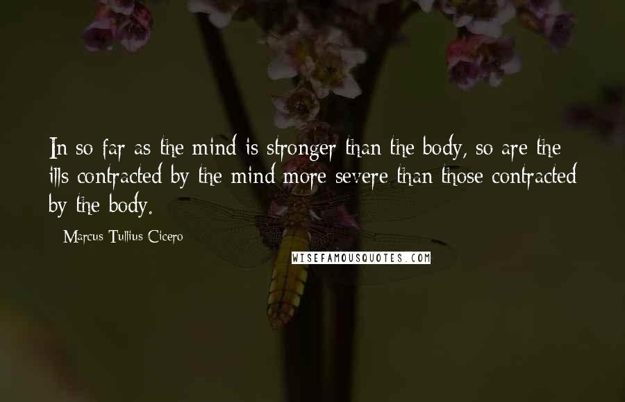 Marcus Tullius Cicero Quotes: In so far as the mind is stronger than the body, so are the ills contracted by the mind more severe than those contracted by the body.