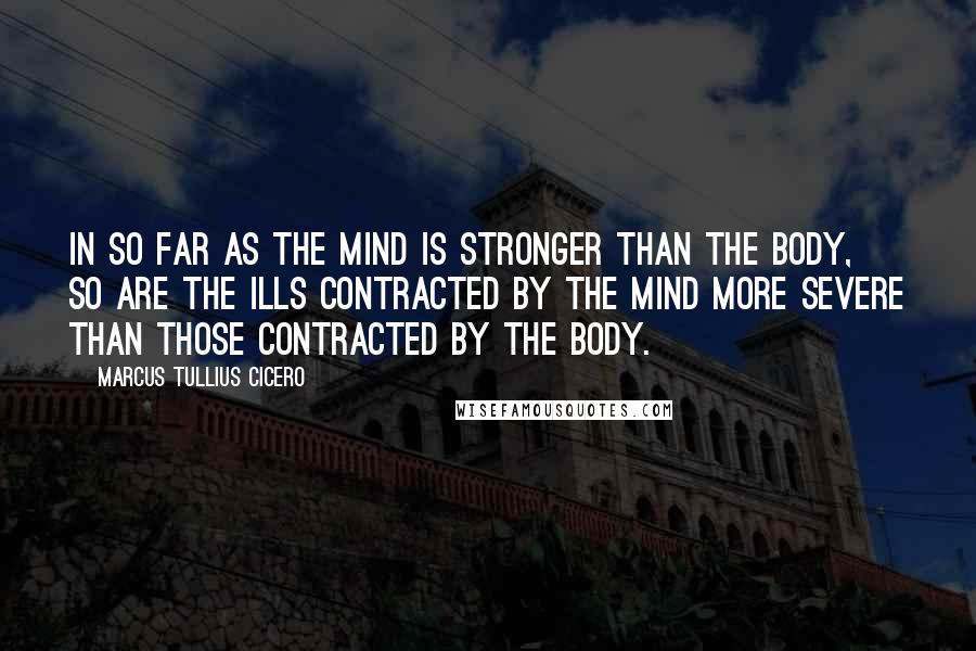 Marcus Tullius Cicero Quotes: In so far as the mind is stronger than the body, so are the ills contracted by the mind more severe than those contracted by the body.