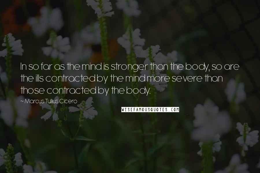 Marcus Tullius Cicero Quotes: In so far as the mind is stronger than the body, so are the ills contracted by the mind more severe than those contracted by the body.