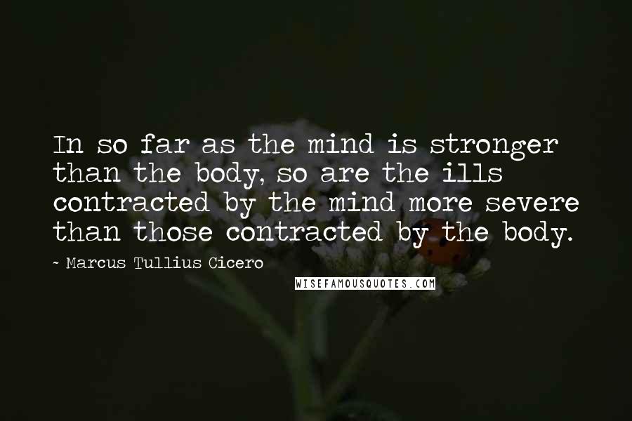 Marcus Tullius Cicero Quotes: In so far as the mind is stronger than the body, so are the ills contracted by the mind more severe than those contracted by the body.