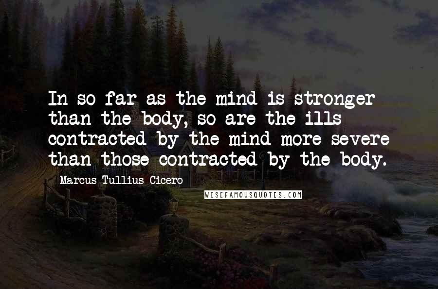 Marcus Tullius Cicero Quotes: In so far as the mind is stronger than the body, so are the ills contracted by the mind more severe than those contracted by the body.