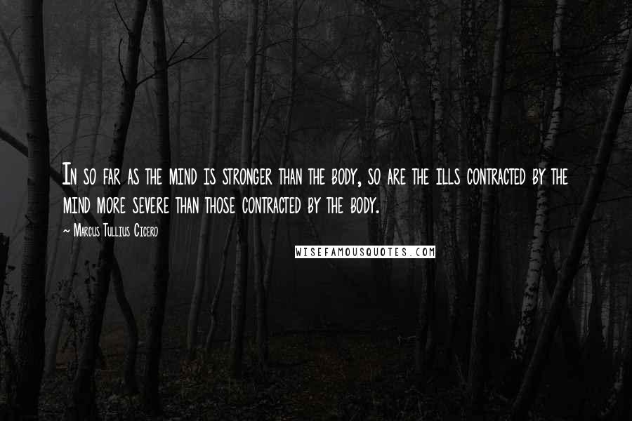 Marcus Tullius Cicero Quotes: In so far as the mind is stronger than the body, so are the ills contracted by the mind more severe than those contracted by the body.