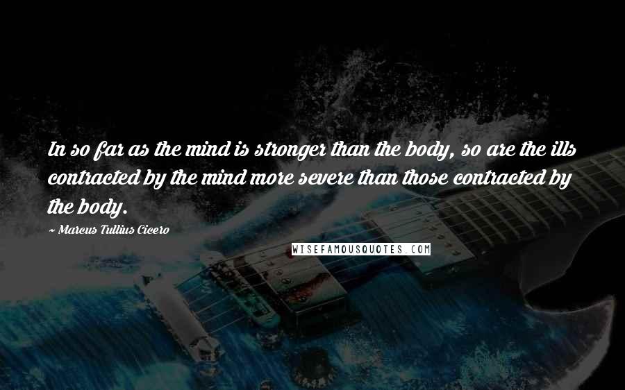 Marcus Tullius Cicero Quotes: In so far as the mind is stronger than the body, so are the ills contracted by the mind more severe than those contracted by the body.