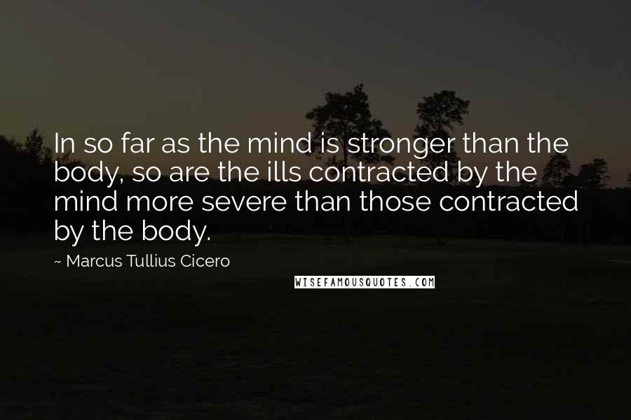Marcus Tullius Cicero Quotes: In so far as the mind is stronger than the body, so are the ills contracted by the mind more severe than those contracted by the body.