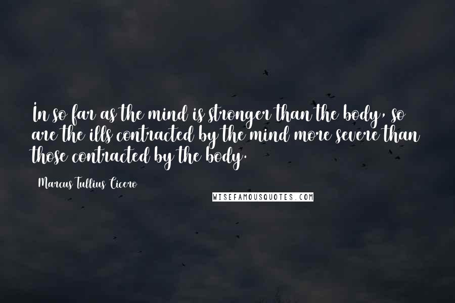 Marcus Tullius Cicero Quotes: In so far as the mind is stronger than the body, so are the ills contracted by the mind more severe than those contracted by the body.