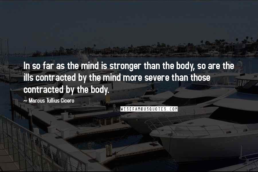 Marcus Tullius Cicero Quotes: In so far as the mind is stronger than the body, so are the ills contracted by the mind more severe than those contracted by the body.