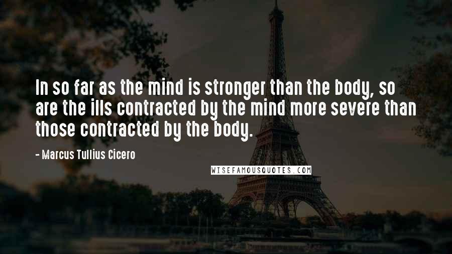 Marcus Tullius Cicero Quotes: In so far as the mind is stronger than the body, so are the ills contracted by the mind more severe than those contracted by the body.