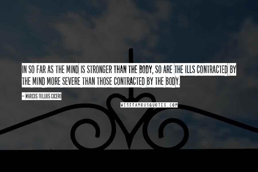 Marcus Tullius Cicero Quotes: In so far as the mind is stronger than the body, so are the ills contracted by the mind more severe than those contracted by the body.