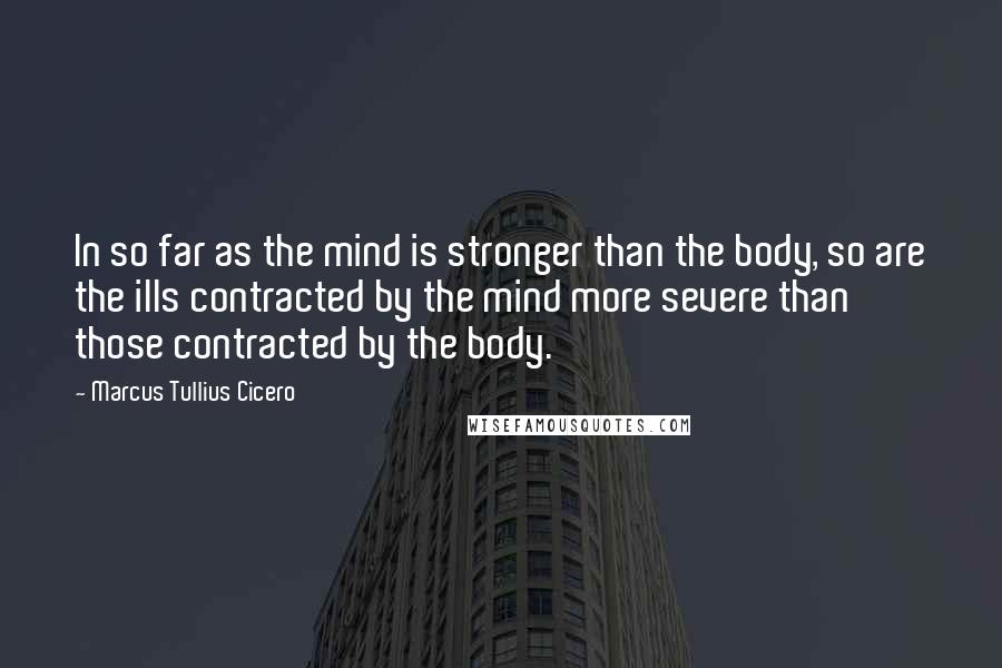 Marcus Tullius Cicero Quotes: In so far as the mind is stronger than the body, so are the ills contracted by the mind more severe than those contracted by the body.